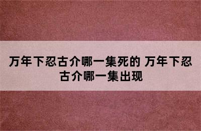 万年下忍古介哪一集死的 万年下忍古介哪一集出现